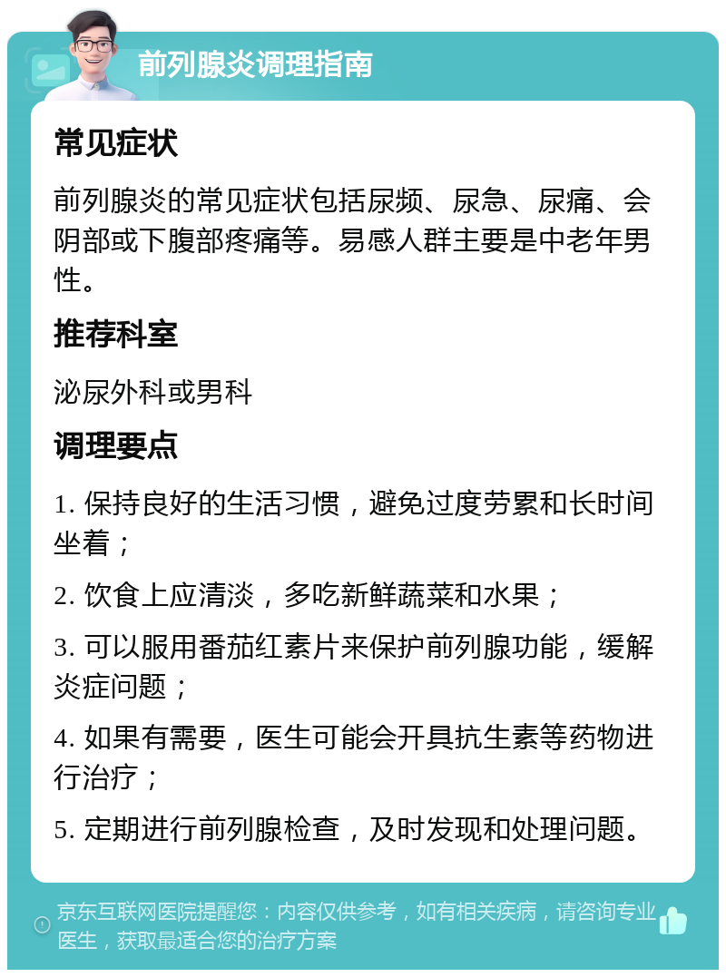 前列腺炎调理指南 常见症状 前列腺炎的常见症状包括尿频、尿急、尿痛、会阴部或下腹部疼痛等。易感人群主要是中老年男性。 推荐科室 泌尿外科或男科 调理要点 1. 保持良好的生活习惯，避免过度劳累和长时间坐着； 2. 饮食上应清淡，多吃新鲜蔬菜和水果； 3. 可以服用番茄红素片来保护前列腺功能，缓解炎症问题； 4. 如果有需要，医生可能会开具抗生素等药物进行治疗； 5. 定期进行前列腺检查，及时发现和处理问题。