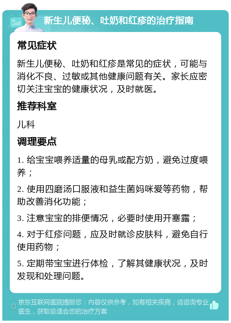 新生儿便秘、吐奶和红疹的治疗指南 常见症状 新生儿便秘、吐奶和红疹是常见的症状，可能与消化不良、过敏或其他健康问题有关。家长应密切关注宝宝的健康状况，及时就医。 推荐科室 儿科 调理要点 1. 给宝宝喂养适量的母乳或配方奶，避免过度喂养； 2. 使用四磨汤口服液和益生菌妈咪爱等药物，帮助改善消化功能； 3. 注意宝宝的排便情况，必要时使用开塞露； 4. 对于红疹问题，应及时就诊皮肤科，避免自行使用药物； 5. 定期带宝宝进行体检，了解其健康状况，及时发现和处理问题。