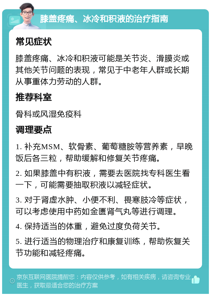 膝盖疼痛、冰冷和积液的治疗指南 常见症状 膝盖疼痛、冰冷和积液可能是关节炎、滑膜炎或其他关节问题的表现，常见于中老年人群或长期从事重体力劳动的人群。 推荐科室 骨科或风湿免疫科 调理要点 1. 补充MSM、软骨素、葡萄糖胺等营养素，早晚饭后各三粒，帮助缓解和修复关节疼痛。 2. 如果膝盖中有积液，需要去医院找专科医生看一下，可能需要抽取积液以减轻症状。 3. 对于肾虚水肿、小便不利、畏寒肢冷等症状，可以考虑使用中药如金匮肾气丸等进行调理。 4. 保持适当的体重，避免过度负荷关节。 5. 进行适当的物理治疗和康复训练，帮助恢复关节功能和减轻疼痛。