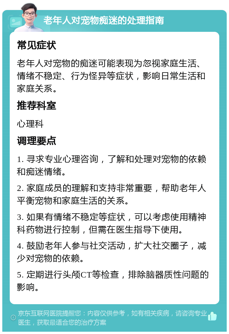 老年人对宠物痴迷的处理指南 常见症状 老年人对宠物的痴迷可能表现为忽视家庭生活、情绪不稳定、行为怪异等症状，影响日常生活和家庭关系。 推荐科室 心理科 调理要点 1. 寻求专业心理咨询，了解和处理对宠物的依赖和痴迷情绪。 2. 家庭成员的理解和支持非常重要，帮助老年人平衡宠物和家庭生活的关系。 3. 如果有情绪不稳定等症状，可以考虑使用精神科药物进行控制，但需在医生指导下使用。 4. 鼓励老年人参与社交活动，扩大社交圈子，减少对宠物的依赖。 5. 定期进行头颅CT等检查，排除脑器质性问题的影响。