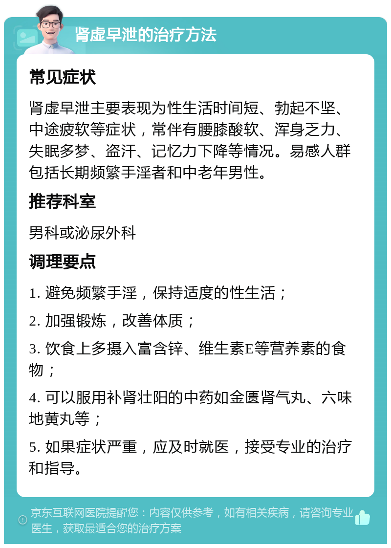 肾虚早泄的治疗方法 常见症状 肾虚早泄主要表现为性生活时间短、勃起不坚、中途疲软等症状，常伴有腰膝酸软、浑身乏力、失眠多梦、盗汗、记忆力下降等情况。易感人群包括长期频繁手淫者和中老年男性。 推荐科室 男科或泌尿外科 调理要点 1. 避免频繁手淫，保持适度的性生活； 2. 加强锻炼，改善体质； 3. 饮食上多摄入富含锌、维生素E等营养素的食物； 4. 可以服用补肾壮阳的中药如金匮肾气丸、六味地黄丸等； 5. 如果症状严重，应及时就医，接受专业的治疗和指导。