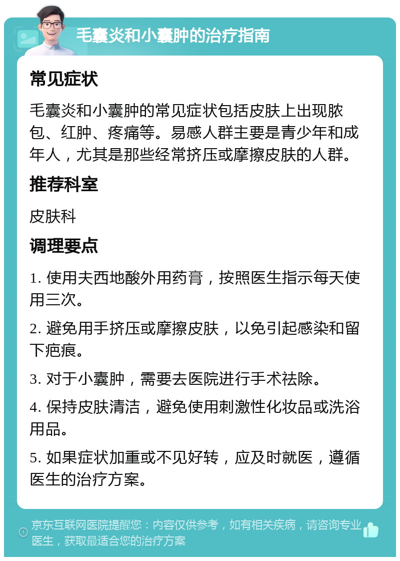 毛囊炎和小囊肿的治疗指南 常见症状 毛囊炎和小囊肿的常见症状包括皮肤上出现脓包、红肿、疼痛等。易感人群主要是青少年和成年人，尤其是那些经常挤压或摩擦皮肤的人群。 推荐科室 皮肤科 调理要点 1. 使用夫西地酸外用药膏，按照医生指示每天使用三次。 2. 避免用手挤压或摩擦皮肤，以免引起感染和留下疤痕。 3. 对于小囊肿，需要去医院进行手术祛除。 4. 保持皮肤清洁，避免使用刺激性化妆品或洗浴用品。 5. 如果症状加重或不见好转，应及时就医，遵循医生的治疗方案。