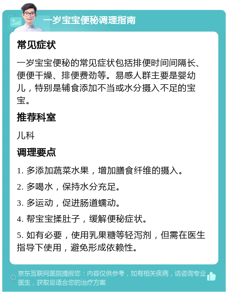 一岁宝宝便秘调理指南 常见症状 一岁宝宝便秘的常见症状包括排便时间间隔长、便便干燥、排便费劲等。易感人群主要是婴幼儿，特别是辅食添加不当或水分摄入不足的宝宝。 推荐科室 儿科 调理要点 1. 多添加蔬菜水果，增加膳食纤维的摄入。 2. 多喝水，保持水分充足。 3. 多运动，促进肠道蠕动。 4. 帮宝宝揉肚子，缓解便秘症状。 5. 如有必要，使用乳果糖等轻泻剂，但需在医生指导下使用，避免形成依赖性。