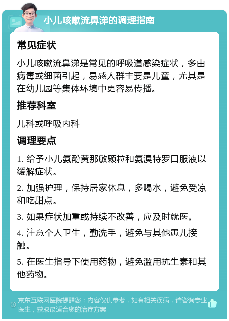 小儿咳嗽流鼻涕的调理指南 常见症状 小儿咳嗽流鼻涕是常见的呼吸道感染症状，多由病毒或细菌引起，易感人群主要是儿童，尤其是在幼儿园等集体环境中更容易传播。 推荐科室 儿科或呼吸内科 调理要点 1. 给予小儿氨酚黄那敏颗粒和氨溴特罗口服液以缓解症状。 2. 加强护理，保持居家休息，多喝水，避免受凉和吃甜点。 3. 如果症状加重或持续不改善，应及时就医。 4. 注意个人卫生，勤洗手，避免与其他患儿接触。 5. 在医生指导下使用药物，避免滥用抗生素和其他药物。