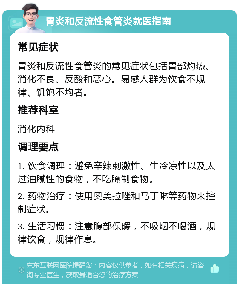 胃炎和反流性食管炎就医指南 常见症状 胃炎和反流性食管炎的常见症状包括胃部灼热、消化不良、反酸和恶心。易感人群为饮食不规律、饥饱不均者。 推荐科室 消化内科 调理要点 1. 饮食调理：避免辛辣刺激性、生冷凉性以及太过油腻性的食物，不吃腌制食物。 2. 药物治疗：使用奥美拉唑和马丁啉等药物来控制症状。 3. 生活习惯：注意腹部保暖，不吸烟不喝酒，规律饮食，规律作息。