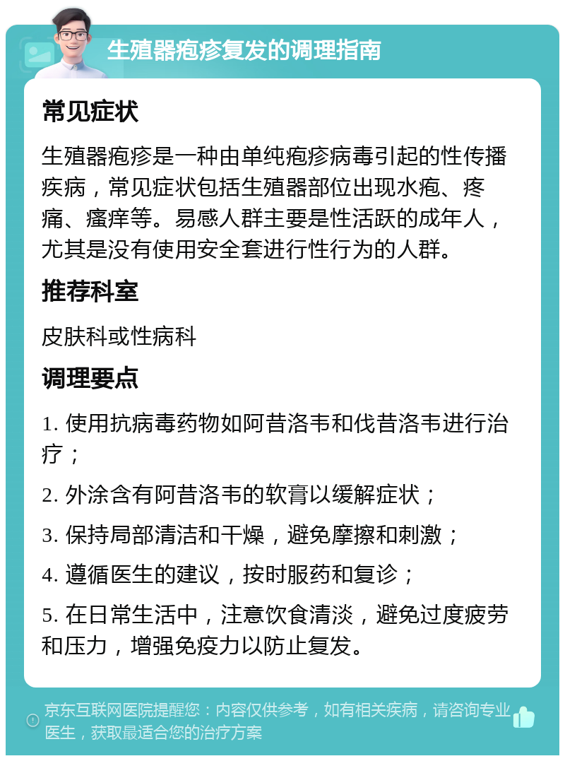 生殖器疱疹复发的调理指南 常见症状 生殖器疱疹是一种由单纯疱疹病毒引起的性传播疾病，常见症状包括生殖器部位出现水疱、疼痛、瘙痒等。易感人群主要是性活跃的成年人，尤其是没有使用安全套进行性行为的人群。 推荐科室 皮肤科或性病科 调理要点 1. 使用抗病毒药物如阿昔洛韦和伐昔洛韦进行治疗； 2. 外涂含有阿昔洛韦的软膏以缓解症状； 3. 保持局部清洁和干燥，避免摩擦和刺激； 4. 遵循医生的建议，按时服药和复诊； 5. 在日常生活中，注意饮食清淡，避免过度疲劳和压力，增强免疫力以防止复发。