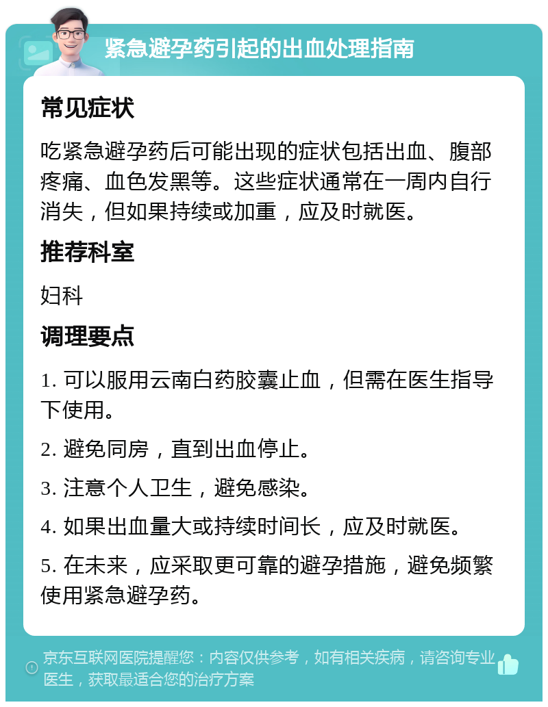 紧急避孕药引起的出血处理指南 常见症状 吃紧急避孕药后可能出现的症状包括出血、腹部疼痛、血色发黑等。这些症状通常在一周内自行消失，但如果持续或加重，应及时就医。 推荐科室 妇科 调理要点 1. 可以服用云南白药胶囊止血，但需在医生指导下使用。 2. 避免同房，直到出血停止。 3. 注意个人卫生，避免感染。 4. 如果出血量大或持续时间长，应及时就医。 5. 在未来，应采取更可靠的避孕措施，避免频繁使用紧急避孕药。