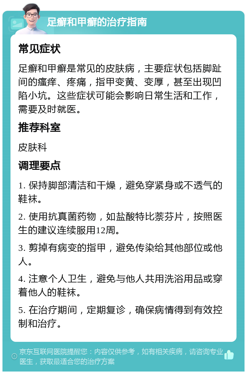 足癣和甲癣的治疗指南 常见症状 足癣和甲癣是常见的皮肤病，主要症状包括脚趾间的瘙痒、疼痛，指甲变黄、变厚，甚至出现凹陷小坑。这些症状可能会影响日常生活和工作，需要及时就医。 推荐科室 皮肤科 调理要点 1. 保持脚部清洁和干燥，避免穿紧身或不透气的鞋袜。 2. 使用抗真菌药物，如盐酸特比萘芬片，按照医生的建议连续服用12周。 3. 剪掉有病变的指甲，避免传染给其他部位或他人。 4. 注意个人卫生，避免与他人共用洗浴用品或穿着他人的鞋袜。 5. 在治疗期间，定期复诊，确保病情得到有效控制和治疗。