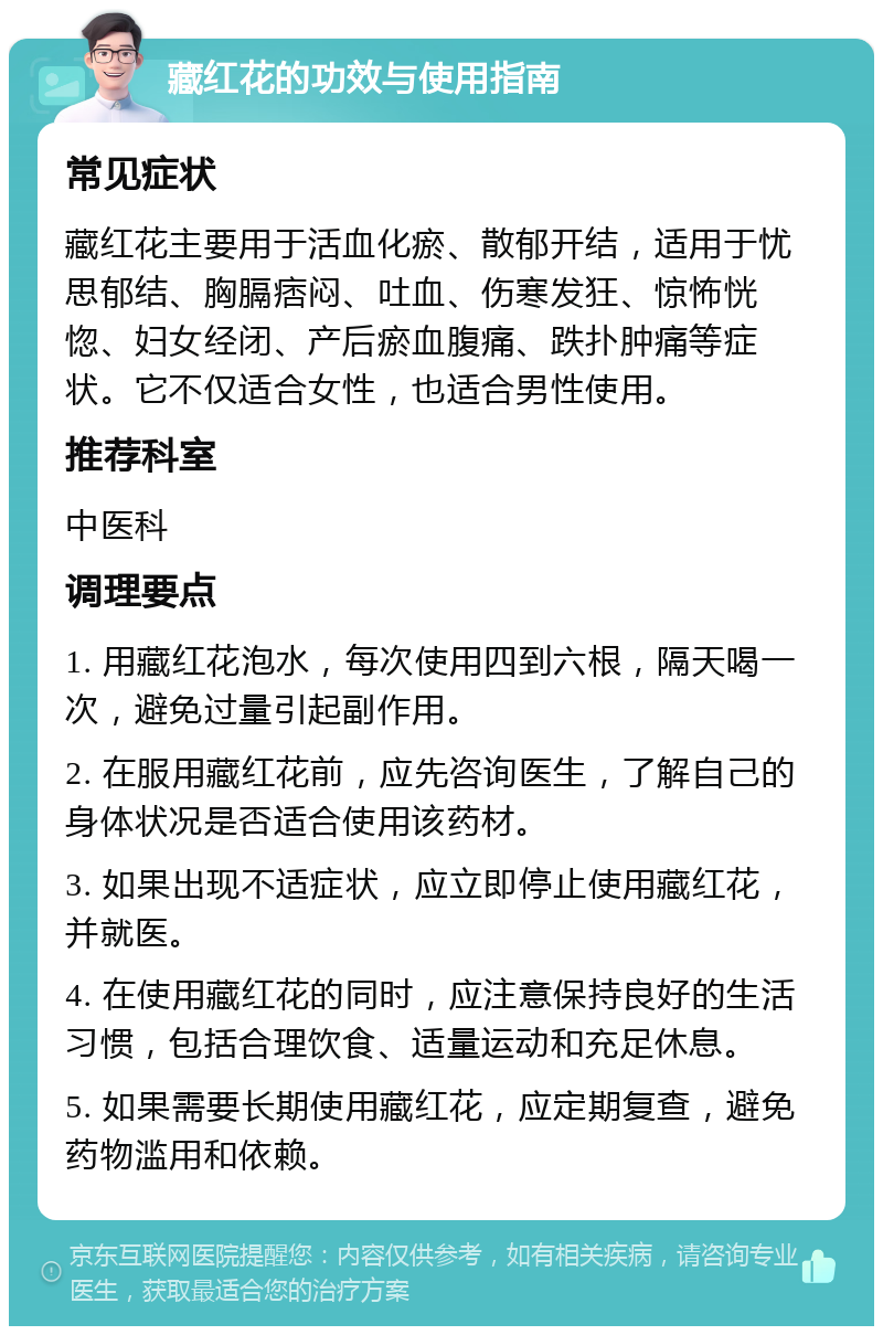 藏红花的功效与使用指南 常见症状 藏红花主要用于活血化瘀、散郁开结，适用于忧思郁结、胸膈痞闷、吐血、伤寒发狂、惊怖恍惚、妇女经闭、产后瘀血腹痛、跌扑肿痛等症状。它不仅适合女性，也适合男性使用。 推荐科室 中医科 调理要点 1. 用藏红花泡水，每次使用四到六根，隔天喝一次，避免过量引起副作用。 2. 在服用藏红花前，应先咨询医生，了解自己的身体状况是否适合使用该药材。 3. 如果出现不适症状，应立即停止使用藏红花，并就医。 4. 在使用藏红花的同时，应注意保持良好的生活习惯，包括合理饮食、适量运动和充足休息。 5. 如果需要长期使用藏红花，应定期复查，避免药物滥用和依赖。