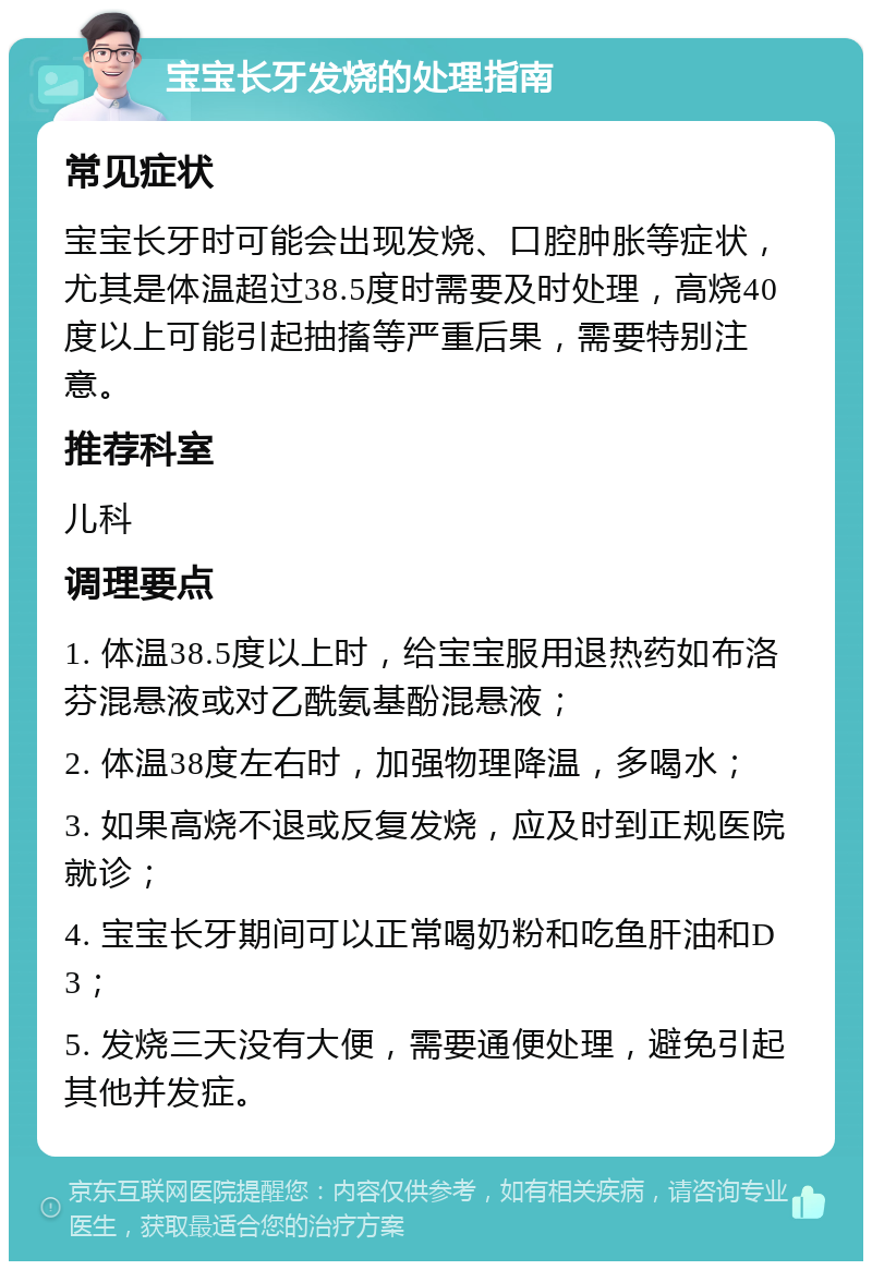 宝宝长牙发烧的处理指南 常见症状 宝宝长牙时可能会出现发烧、口腔肿胀等症状，尤其是体温超过38.5度时需要及时处理，高烧40度以上可能引起抽搐等严重后果，需要特别注意。 推荐科室 儿科 调理要点 1. 体温38.5度以上时，给宝宝服用退热药如布洛芬混悬液或对乙酰氨基酚混悬液； 2. 体温38度左右时，加强物理降温，多喝水； 3. 如果高烧不退或反复发烧，应及时到正规医院就诊； 4. 宝宝长牙期间可以正常喝奶粉和吃鱼肝油和D3； 5. 发烧三天没有大便，需要通便处理，避免引起其他并发症。