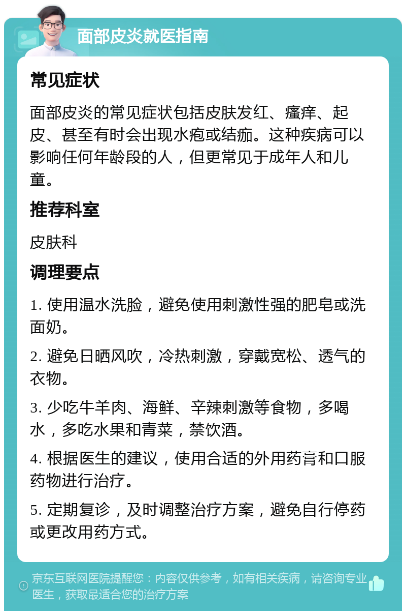 面部皮炎就医指南 常见症状 面部皮炎的常见症状包括皮肤发红、瘙痒、起皮、甚至有时会出现水疱或结痂。这种疾病可以影响任何年龄段的人，但更常见于成年人和儿童。 推荐科室 皮肤科 调理要点 1. 使用温水洗脸，避免使用刺激性强的肥皂或洗面奶。 2. 避免日晒风吹，冷热刺激，穿戴宽松、透气的衣物。 3. 少吃牛羊肉、海鲜、辛辣刺激等食物，多喝水，多吃水果和青菜，禁饮酒。 4. 根据医生的建议，使用合适的外用药膏和口服药物进行治疗。 5. 定期复诊，及时调整治疗方案，避免自行停药或更改用药方式。