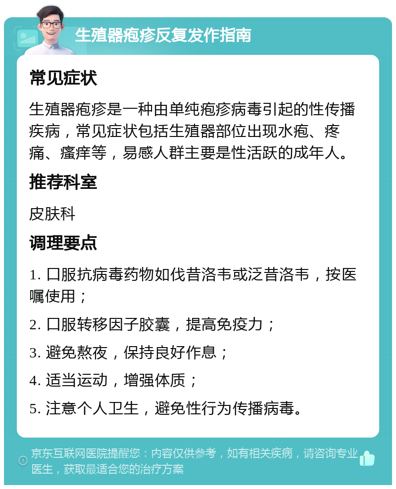 生殖器疱疹反复发作指南 常见症状 生殖器疱疹是一种由单纯疱疹病毒引起的性传播疾病，常见症状包括生殖器部位出现水疱、疼痛、瘙痒等，易感人群主要是性活跃的成年人。 推荐科室 皮肤科 调理要点 1. 口服抗病毒药物如伐昔洛韦或泛昔洛韦，按医嘱使用； 2. 口服转移因子胶囊，提高免疫力； 3. 避免熬夜，保持良好作息； 4. 适当运动，增强体质； 5. 注意个人卫生，避免性行为传播病毒。