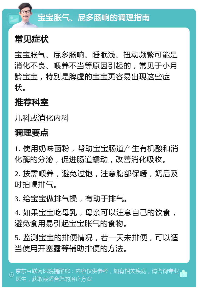 宝宝胀气、屁多肠响的调理指南 常见症状 宝宝胀气、屁多肠响、睡眠浅、扭动频繁可能是消化不良、喂养不当等原因引起的，常见于小月龄宝宝，特别是脾虚的宝宝更容易出现这些症状。 推荐科室 儿科或消化内科 调理要点 1. 使用奶味菌粉，帮助宝宝肠道产生有机酸和消化酶的分泌，促进肠道蠕动，改善消化吸收。 2. 按需喂养，避免过饱，注意腹部保暖，奶后及时拍嗝排气。 3. 给宝宝做排气操，有助于排气。 4. 如果宝宝吃母乳，母亲可以注意自己的饮食，避免食用易引起宝宝胀气的食物。 5. 监测宝宝的排便情况，若一天未排便，可以适当使用开塞露等辅助排便的方法。