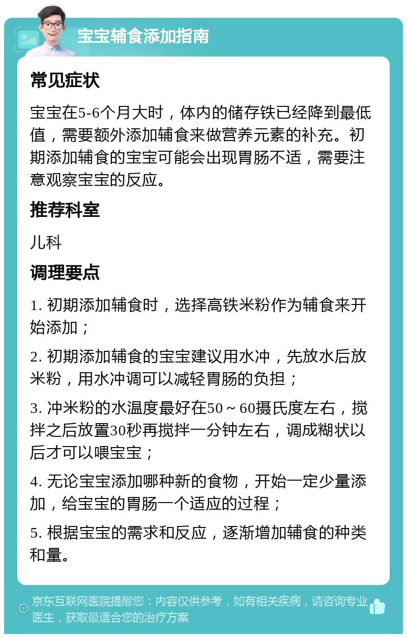 宝宝辅食添加指南 常见症状 宝宝在5-6个月大时，体内的储存铁已经降到最低值，需要额外添加辅食来做营养元素的补充。初期添加辅食的宝宝可能会出现胃肠不适，需要注意观察宝宝的反应。 推荐科室 儿科 调理要点 1. 初期添加辅食时，选择高铁米粉作为辅食来开始添加； 2. 初期添加辅食的宝宝建议用水冲，先放水后放米粉，用水冲调可以减轻胃肠的负担； 3. 冲米粉的水温度最好在50～60摄氏度左右，搅拌之后放置30秒再搅拌一分钟左右，调成糊状以后才可以喂宝宝； 4. 无论宝宝添加哪种新的食物，开始一定少量添加，给宝宝的胃肠一个适应的过程； 5. 根据宝宝的需求和反应，逐渐增加辅食的种类和量。