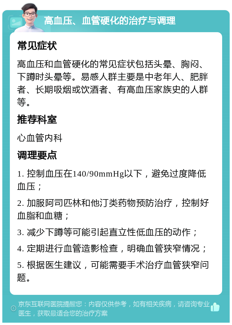 高血压、血管硬化的治疗与调理 常见症状 高血压和血管硬化的常见症状包括头晕、胸闷、下蹲时头晕等。易感人群主要是中老年人、肥胖者、长期吸烟或饮酒者、有高血压家族史的人群等。 推荐科室 心血管内科 调理要点 1. 控制血压在140/90mmHg以下，避免过度降低血压； 2. 加服阿司匹林和他汀类药物预防治疗，控制好血脂和血糖； 3. 减少下蹲等可能引起直立性低血压的动作； 4. 定期进行血管造影检查，明确血管狭窄情况； 5. 根据医生建议，可能需要手术治疗血管狭窄问题。