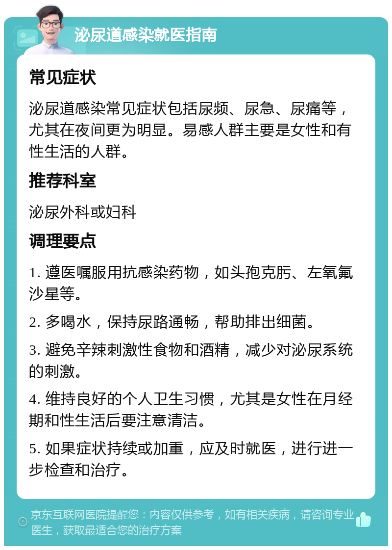 泌尿道感染就医指南 常见症状 泌尿道感染常见症状包括尿频、尿急、尿痛等，尤其在夜间更为明显。易感人群主要是女性和有性生活的人群。 推荐科室 泌尿外科或妇科 调理要点 1. 遵医嘱服用抗感染药物，如头孢克肟、左氧氟沙星等。 2. 多喝水，保持尿路通畅，帮助排出细菌。 3. 避免辛辣刺激性食物和酒精，减少对泌尿系统的刺激。 4. 维持良好的个人卫生习惯，尤其是女性在月经期和性生活后要注意清洁。 5. 如果症状持续或加重，应及时就医，进行进一步检查和治疗。