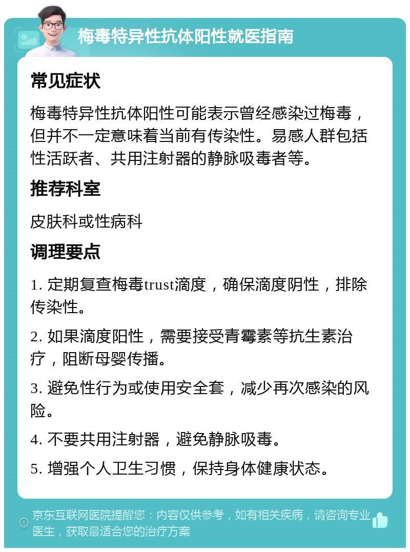 梅毒特异性抗体阳性就医指南 常见症状 梅毒特异性抗体阳性可能表示曾经感染过梅毒，但并不一定意味着当前有传染性。易感人群包括性活跃者、共用注射器的静脉吸毒者等。 推荐科室 皮肤科或性病科 调理要点 1. 定期复查梅毒trust滴度，确保滴度阴性，排除传染性。 2. 如果滴度阳性，需要接受青霉素等抗生素治疗，阻断母婴传播。 3. 避免性行为或使用安全套，减少再次感染的风险。 4. 不要共用注射器，避免静脉吸毒。 5. 增强个人卫生习惯，保持身体健康状态。