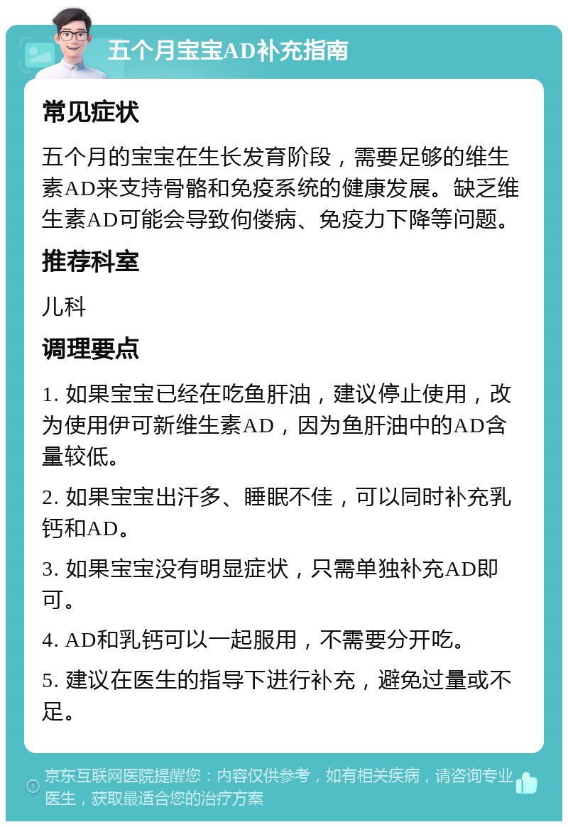 五个月宝宝AD补充指南 常见症状 五个月的宝宝在生长发育阶段，需要足够的维生素AD来支持骨骼和免疫系统的健康发展。缺乏维生素AD可能会导致佝偻病、免疫力下降等问题。 推荐科室 儿科 调理要点 1. 如果宝宝已经在吃鱼肝油，建议停止使用，改为使用伊可新维生素AD，因为鱼肝油中的AD含量较低。 2. 如果宝宝出汗多、睡眠不佳，可以同时补充乳钙和AD。 3. 如果宝宝没有明显症状，只需单独补充AD即可。 4. AD和乳钙可以一起服用，不需要分开吃。 5. 建议在医生的指导下进行补充，避免过量或不足。