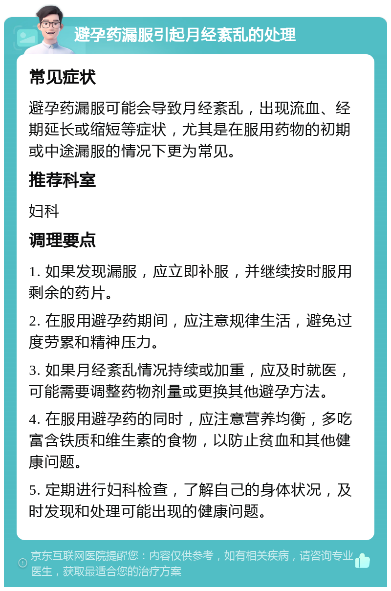 避孕药漏服引起月经紊乱的处理 常见症状 避孕药漏服可能会导致月经紊乱，出现流血、经期延长或缩短等症状，尤其是在服用药物的初期或中途漏服的情况下更为常见。 推荐科室 妇科 调理要点 1. 如果发现漏服，应立即补服，并继续按时服用剩余的药片。 2. 在服用避孕药期间，应注意规律生活，避免过度劳累和精神压力。 3. 如果月经紊乱情况持续或加重，应及时就医，可能需要调整药物剂量或更换其他避孕方法。 4. 在服用避孕药的同时，应注意营养均衡，多吃富含铁质和维生素的食物，以防止贫血和其他健康问题。 5. 定期进行妇科检查，了解自己的身体状况，及时发现和处理可能出现的健康问题。