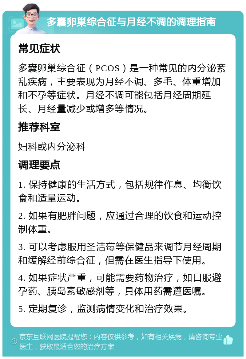 多囊卵巢综合征与月经不调的调理指南 常见症状 多囊卵巢综合征（PCOS）是一种常见的内分泌紊乱疾病，主要表现为月经不调、多毛、体重增加和不孕等症状。月经不调可能包括月经周期延长、月经量减少或增多等情况。 推荐科室 妇科或内分泌科 调理要点 1. 保持健康的生活方式，包括规律作息、均衡饮食和适量运动。 2. 如果有肥胖问题，应通过合理的饮食和运动控制体重。 3. 可以考虑服用圣洁莓等保健品来调节月经周期和缓解经前综合征，但需在医生指导下使用。 4. 如果症状严重，可能需要药物治疗，如口服避孕药、胰岛素敏感剂等，具体用药需遵医嘱。 5. 定期复诊，监测病情变化和治疗效果。