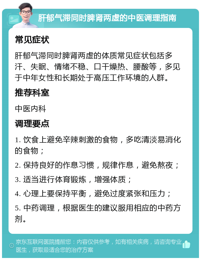 肝郁气滞同时脾肾两虚的中医调理指南 常见症状 肝郁气滞同时脾肾两虚的体质常见症状包括多汗、失眠、情绪不稳、口干燥热、腰酸等，多见于中年女性和长期处于高压工作环境的人群。 推荐科室 中医内科 调理要点 1. 饮食上避免辛辣刺激的食物，多吃清淡易消化的食物； 2. 保持良好的作息习惯，规律作息，避免熬夜； 3. 适当进行体育锻炼，增强体质； 4. 心理上要保持平衡，避免过度紧张和压力； 5. 中药调理，根据医生的建议服用相应的中药方剂。