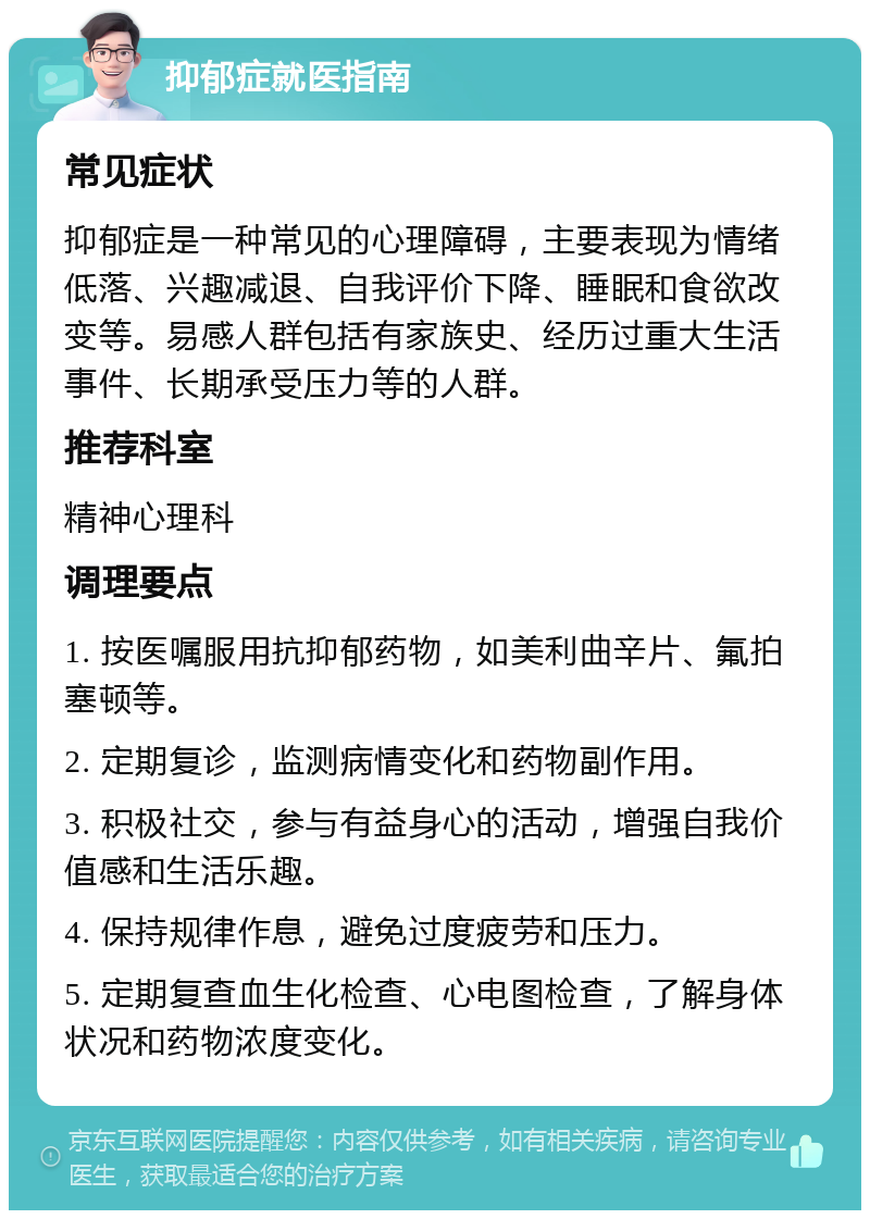 抑郁症就医指南 常见症状 抑郁症是一种常见的心理障碍，主要表现为情绪低落、兴趣减退、自我评价下降、睡眠和食欲改变等。易感人群包括有家族史、经历过重大生活事件、长期承受压力等的人群。 推荐科室 精神心理科 调理要点 1. 按医嘱服用抗抑郁药物，如美利曲辛片、氟拍塞顿等。 2. 定期复诊，监测病情变化和药物副作用。 3. 积极社交，参与有益身心的活动，增强自我价值感和生活乐趣。 4. 保持规律作息，避免过度疲劳和压力。 5. 定期复查血生化检查、心电图检查，了解身体状况和药物浓度变化。