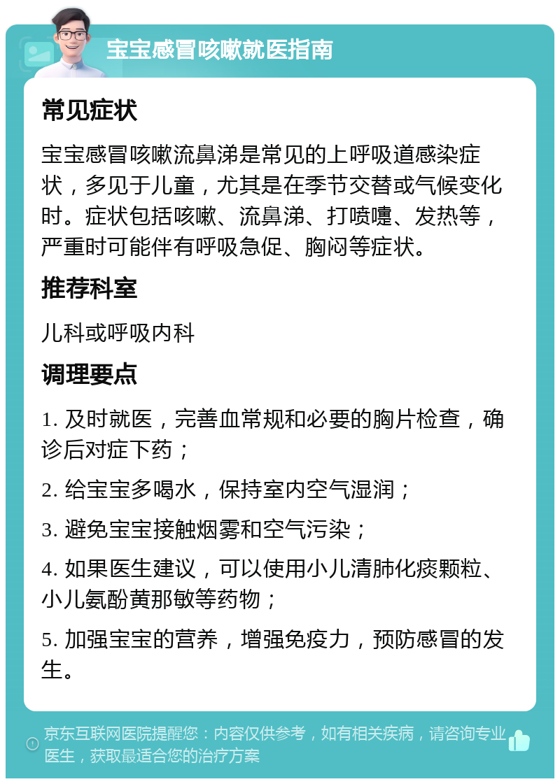 宝宝感冒咳嗽就医指南 常见症状 宝宝感冒咳嗽流鼻涕是常见的上呼吸道感染症状，多见于儿童，尤其是在季节交替或气候变化时。症状包括咳嗽、流鼻涕、打喷嚏、发热等，严重时可能伴有呼吸急促、胸闷等症状。 推荐科室 儿科或呼吸内科 调理要点 1. 及时就医，完善血常规和必要的胸片检查，确诊后对症下药； 2. 给宝宝多喝水，保持室内空气湿润； 3. 避免宝宝接触烟雾和空气污染； 4. 如果医生建议，可以使用小儿清肺化痰颗粒、小儿氨酚黄那敏等药物； 5. 加强宝宝的营养，增强免疫力，预防感冒的发生。