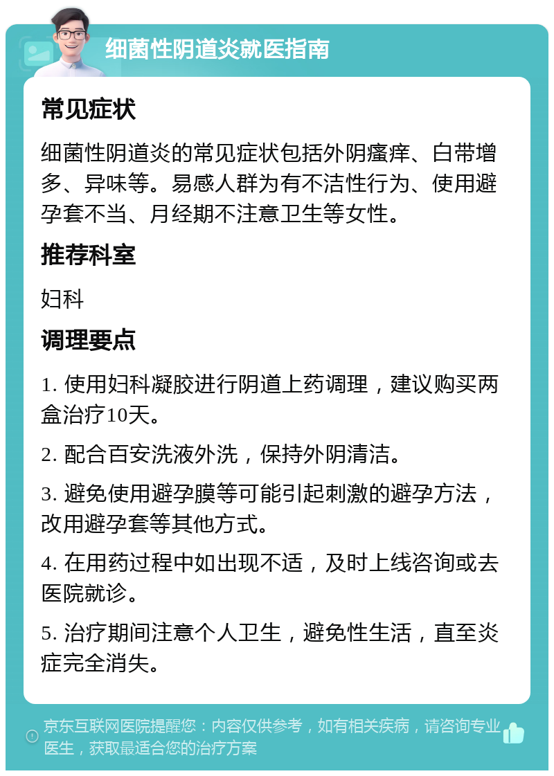 细菌性阴道炎就医指南 常见症状 细菌性阴道炎的常见症状包括外阴瘙痒、白带增多、异味等。易感人群为有不洁性行为、使用避孕套不当、月经期不注意卫生等女性。 推荐科室 妇科 调理要点 1. 使用妇科凝胶进行阴道上药调理，建议购买两盒治疗10天。 2. 配合百安洗液外洗，保持外阴清洁。 3. 避免使用避孕膜等可能引起刺激的避孕方法，改用避孕套等其他方式。 4. 在用药过程中如出现不适，及时上线咨询或去医院就诊。 5. 治疗期间注意个人卫生，避免性生活，直至炎症完全消失。