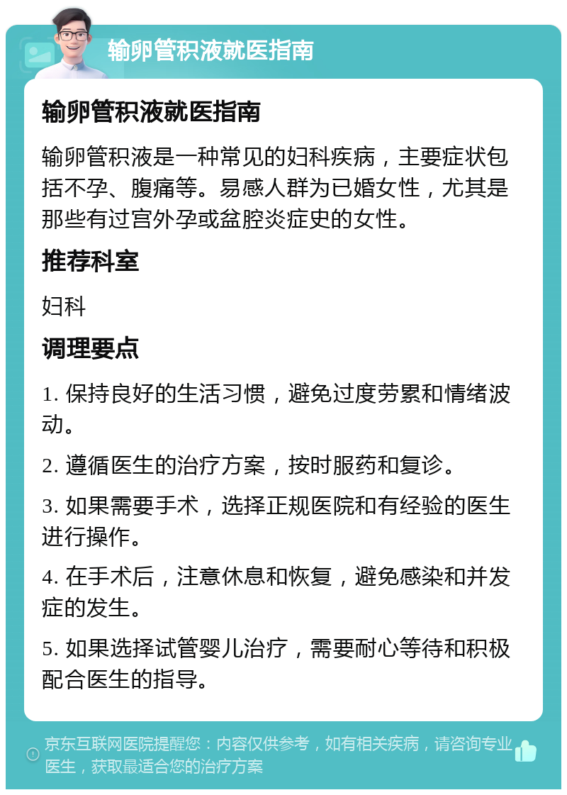 输卵管积液就医指南 输卵管积液就医指南 输卵管积液是一种常见的妇科疾病，主要症状包括不孕、腹痛等。易感人群为已婚女性，尤其是那些有过宫外孕或盆腔炎症史的女性。 推荐科室 妇科 调理要点 1. 保持良好的生活习惯，避免过度劳累和情绪波动。 2. 遵循医生的治疗方案，按时服药和复诊。 3. 如果需要手术，选择正规医院和有经验的医生进行操作。 4. 在手术后，注意休息和恢复，避免感染和并发症的发生。 5. 如果选择试管婴儿治疗，需要耐心等待和积极配合医生的指导。