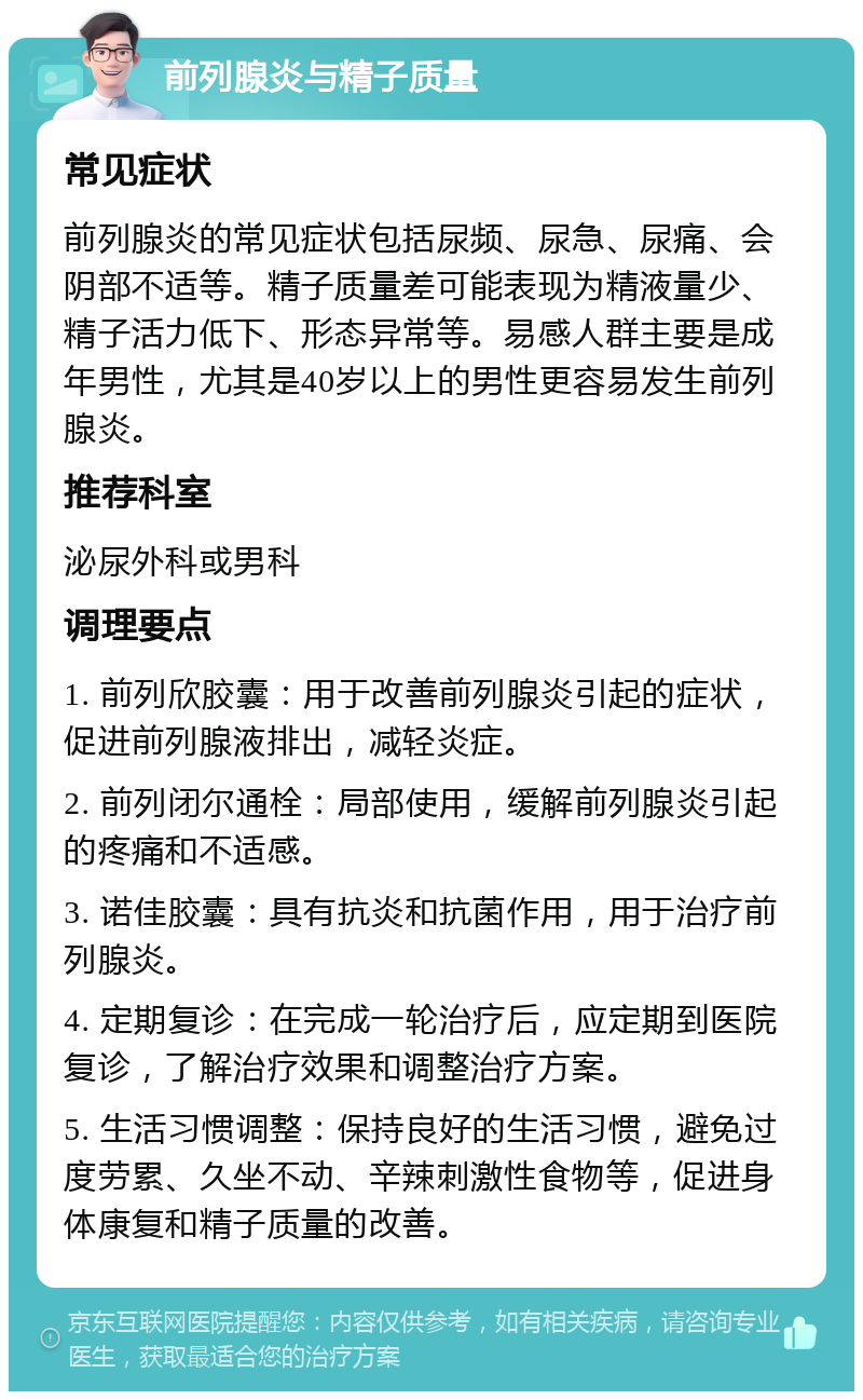 前列腺炎与精子质量 常见症状 前列腺炎的常见症状包括尿频、尿急、尿痛、会阴部不适等。精子质量差可能表现为精液量少、精子活力低下、形态异常等。易感人群主要是成年男性，尤其是40岁以上的男性更容易发生前列腺炎。 推荐科室 泌尿外科或男科 调理要点 1. 前列欣胶囊：用于改善前列腺炎引起的症状，促进前列腺液排出，减轻炎症。 2. 前列闭尔通栓：局部使用，缓解前列腺炎引起的疼痛和不适感。 3. 诺佳胶囊：具有抗炎和抗菌作用，用于治疗前列腺炎。 4. 定期复诊：在完成一轮治疗后，应定期到医院复诊，了解治疗效果和调整治疗方案。 5. 生活习惯调整：保持良好的生活习惯，避免过度劳累、久坐不动、辛辣刺激性食物等，促进身体康复和精子质量的改善。