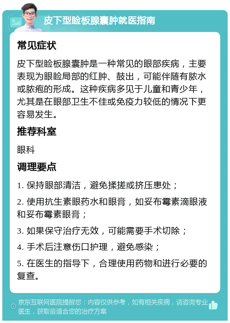 皮下型睑板腺囊肿就医指南 常见症状 皮下型睑板腺囊肿是一种常见的眼部疾病，主要表现为眼睑局部的红肿、鼓出，可能伴随有脓水或脓疱的形成。这种疾病多见于儿童和青少年，尤其是在眼部卫生不佳或免疫力较低的情况下更容易发生。 推荐科室 眼科 调理要点 1. 保持眼部清洁，避免揉搓或挤压患处； 2. 使用抗生素眼药水和眼膏，如妥布霉素滴眼液和妥布霉素眼膏； 3. 如果保守治疗无效，可能需要手术切除； 4. 手术后注意伤口护理，避免感染； 5. 在医生的指导下，合理使用药物和进行必要的复查。