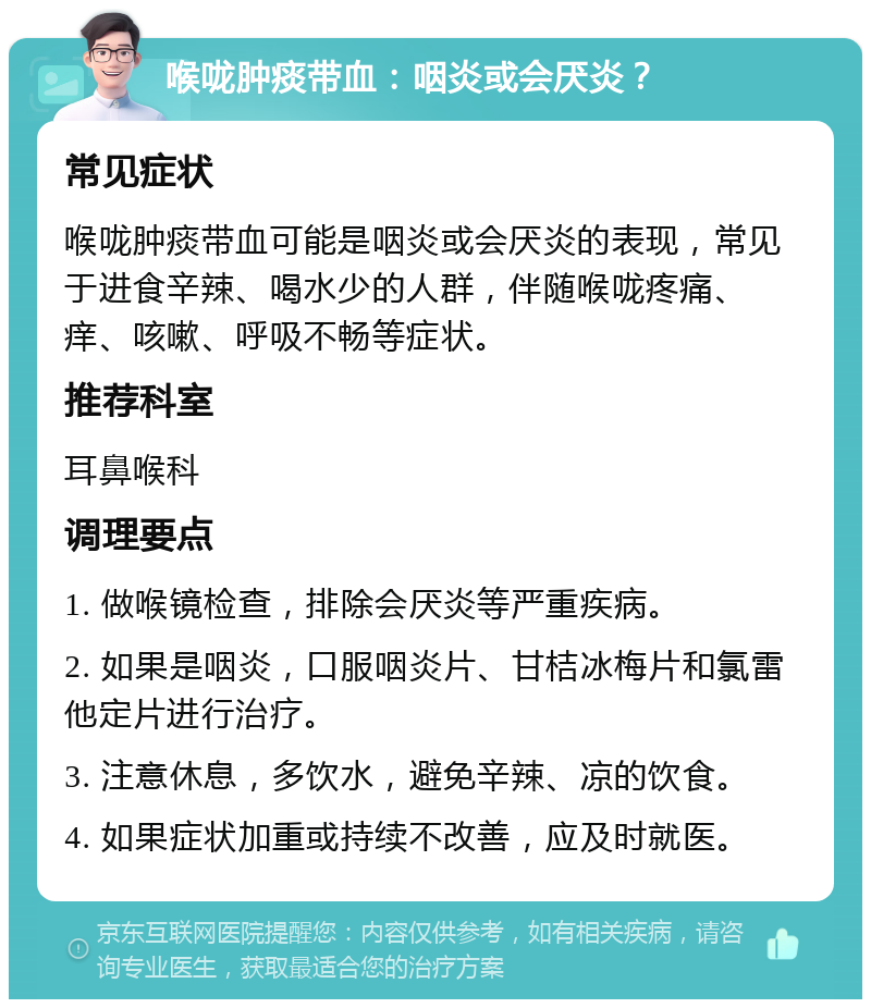 喉咙肿痰带血：咽炎或会厌炎？ 常见症状 喉咙肿痰带血可能是咽炎或会厌炎的表现，常见于进食辛辣、喝水少的人群，伴随喉咙疼痛、痒、咳嗽、呼吸不畅等症状。 推荐科室 耳鼻喉科 调理要点 1. 做喉镜检查，排除会厌炎等严重疾病。 2. 如果是咽炎，口服咽炎片、甘桔冰梅片和氯雷他定片进行治疗。 3. 注意休息，多饮水，避免辛辣、凉的饮食。 4. 如果症状加重或持续不改善，应及时就医。