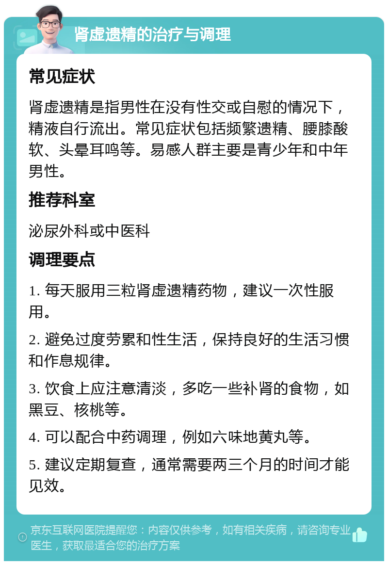 肾虚遗精的治疗与调理 常见症状 肾虚遗精是指男性在没有性交或自慰的情况下，精液自行流出。常见症状包括频繁遗精、腰膝酸软、头晕耳鸣等。易感人群主要是青少年和中年男性。 推荐科室 泌尿外科或中医科 调理要点 1. 每天服用三粒肾虚遗精药物，建议一次性服用。 2. 避免过度劳累和性生活，保持良好的生活习惯和作息规律。 3. 饮食上应注意清淡，多吃一些补肾的食物，如黑豆、核桃等。 4. 可以配合中药调理，例如六味地黄丸等。 5. 建议定期复查，通常需要两三个月的时间才能见效。