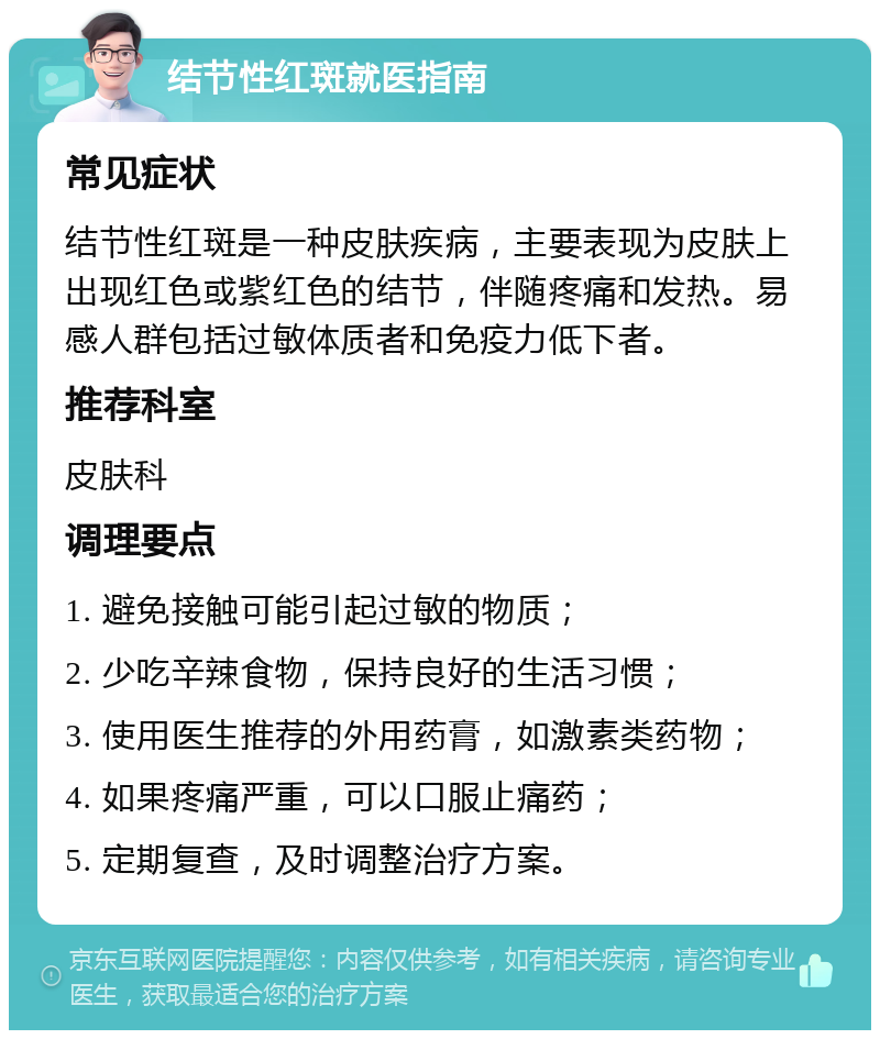 结节性红斑就医指南 常见症状 结节性红斑是一种皮肤疾病，主要表现为皮肤上出现红色或紫红色的结节，伴随疼痛和发热。易感人群包括过敏体质者和免疫力低下者。 推荐科室 皮肤科 调理要点 1. 避免接触可能引起过敏的物质； 2. 少吃辛辣食物，保持良好的生活习惯； 3. 使用医生推荐的外用药膏，如激素类药物； 4. 如果疼痛严重，可以口服止痛药； 5. 定期复查，及时调整治疗方案。