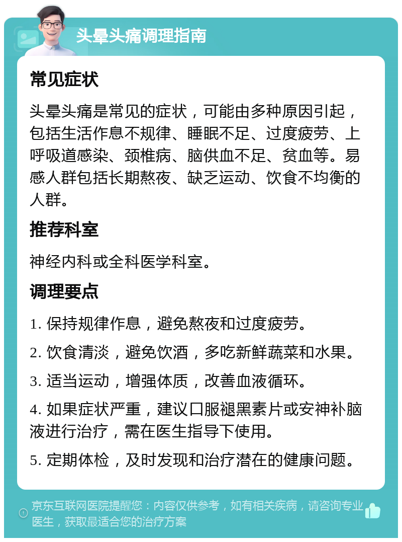 头晕头痛调理指南 常见症状 头晕头痛是常见的症状，可能由多种原因引起，包括生活作息不规律、睡眠不足、过度疲劳、上呼吸道感染、颈椎病、脑供血不足、贫血等。易感人群包括长期熬夜、缺乏运动、饮食不均衡的人群。 推荐科室 神经内科或全科医学科室。 调理要点 1. 保持规律作息，避免熬夜和过度疲劳。 2. 饮食清淡，避免饮酒，多吃新鲜蔬菜和水果。 3. 适当运动，增强体质，改善血液循环。 4. 如果症状严重，建议口服褪黑素片或安神补脑液进行治疗，需在医生指导下使用。 5. 定期体检，及时发现和治疗潜在的健康问题。