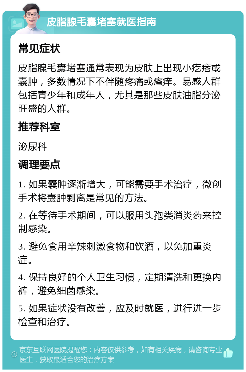 皮脂腺毛囊堵塞就医指南 常见症状 皮脂腺毛囊堵塞通常表现为皮肤上出现小疙瘩或囊肿，多数情况下不伴随疼痛或瘙痒。易感人群包括青少年和成年人，尤其是那些皮肤油脂分泌旺盛的人群。 推荐科室 泌尿科 调理要点 1. 如果囊肿逐渐增大，可能需要手术治疗，微创手术将囊肿剥离是常见的方法。 2. 在等待手术期间，可以服用头孢类消炎药来控制感染。 3. 避免食用辛辣刺激食物和饮酒，以免加重炎症。 4. 保持良好的个人卫生习惯，定期清洗和更换内裤，避免细菌感染。 5. 如果症状没有改善，应及时就医，进行进一步检查和治疗。