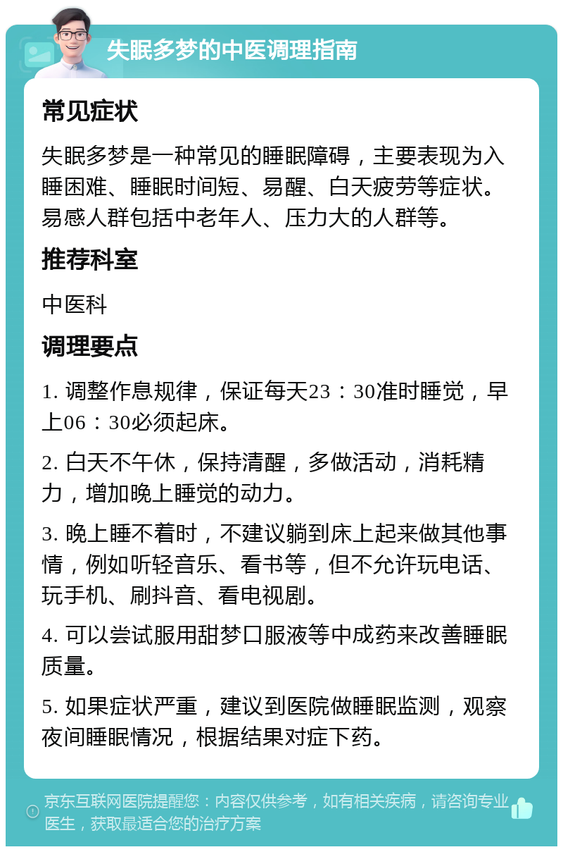 失眠多梦的中医调理指南 常见症状 失眠多梦是一种常见的睡眠障碍，主要表现为入睡困难、睡眠时间短、易醒、白天疲劳等症状。易感人群包括中老年人、压力大的人群等。 推荐科室 中医科 调理要点 1. 调整作息规律，保证每天23：30准时睡觉，早上06：30必须起床。 2. 白天不午休，保持清醒，多做活动，消耗精力，增加晚上睡觉的动力。 3. 晚上睡不着时，不建议躺到床上起来做其他事情，例如听轻音乐、看书等，但不允许玩电话、玩手机、刷抖音、看电视剧。 4. 可以尝试服用甜梦口服液等中成药来改善睡眠质量。 5. 如果症状严重，建议到医院做睡眠监测，观察夜间睡眠情况，根据结果对症下药。