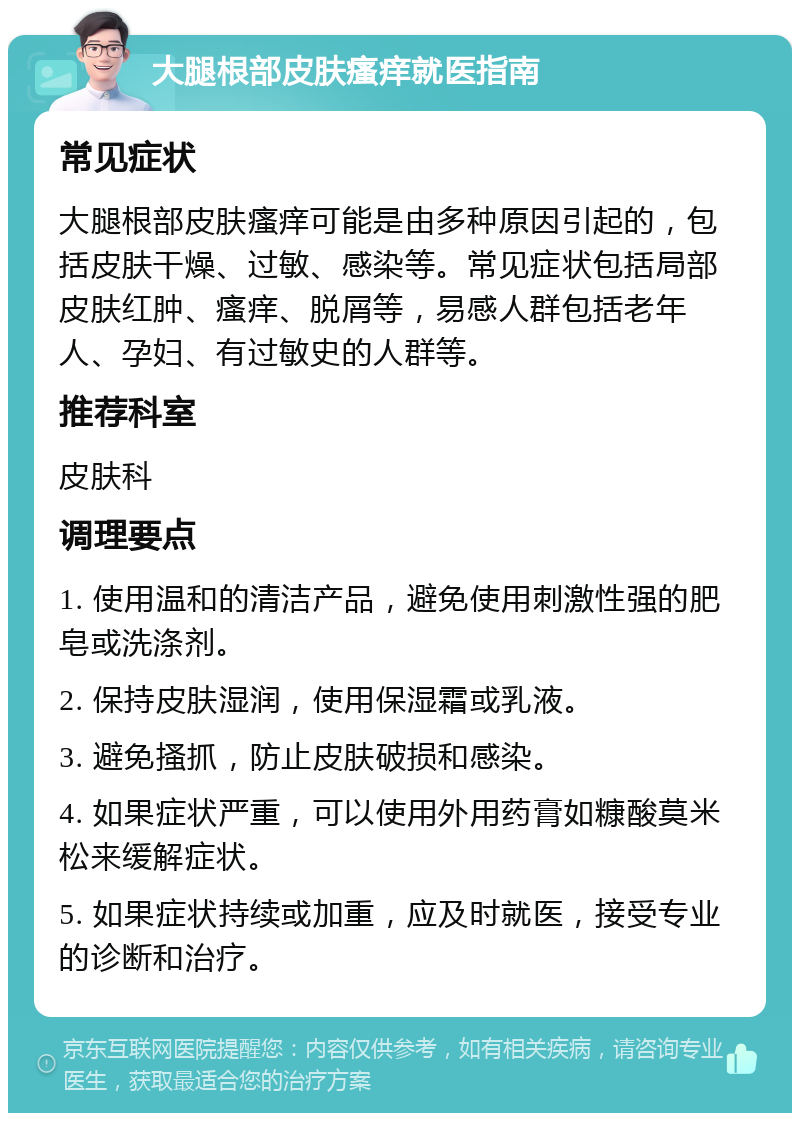 大腿根部皮肤瘙痒就医指南 常见症状 大腿根部皮肤瘙痒可能是由多种原因引起的，包括皮肤干燥、过敏、感染等。常见症状包括局部皮肤红肿、瘙痒、脱屑等，易感人群包括老年人、孕妇、有过敏史的人群等。 推荐科室 皮肤科 调理要点 1. 使用温和的清洁产品，避免使用刺激性强的肥皂或洗涤剂。 2. 保持皮肤湿润，使用保湿霜或乳液。 3. 避免搔抓，防止皮肤破损和感染。 4. 如果症状严重，可以使用外用药膏如糠酸莫米松来缓解症状。 5. 如果症状持续或加重，应及时就医，接受专业的诊断和治疗。