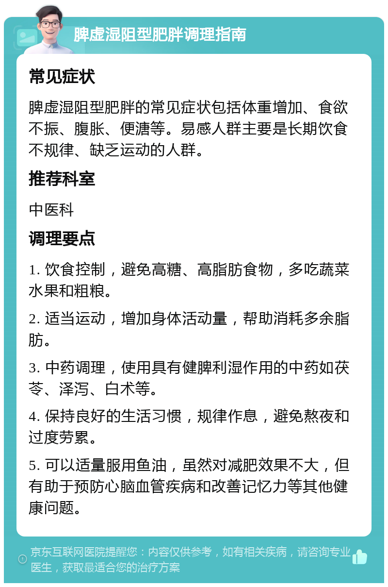 脾虚湿阻型肥胖调理指南 常见症状 脾虚湿阻型肥胖的常见症状包括体重增加、食欲不振、腹胀、便溏等。易感人群主要是长期饮食不规律、缺乏运动的人群。 推荐科室 中医科 调理要点 1. 饮食控制，避免高糖、高脂肪食物，多吃蔬菜水果和粗粮。 2. 适当运动，增加身体活动量，帮助消耗多余脂肪。 3. 中药调理，使用具有健脾利湿作用的中药如茯苓、泽泻、白术等。 4. 保持良好的生活习惯，规律作息，避免熬夜和过度劳累。 5. 可以适量服用鱼油，虽然对减肥效果不大，但有助于预防心脑血管疾病和改善记忆力等其他健康问题。