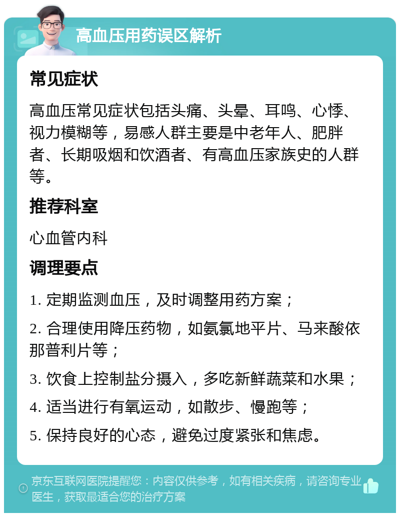 高血压用药误区解析 常见症状 高血压常见症状包括头痛、头晕、耳鸣、心悸、视力模糊等，易感人群主要是中老年人、肥胖者、长期吸烟和饮酒者、有高血压家族史的人群等。 推荐科室 心血管内科 调理要点 1. 定期监测血压，及时调整用药方案； 2. 合理使用降压药物，如氨氯地平片、马来酸依那普利片等； 3. 饮食上控制盐分摄入，多吃新鲜蔬菜和水果； 4. 适当进行有氧运动，如散步、慢跑等； 5. 保持良好的心态，避免过度紧张和焦虑。