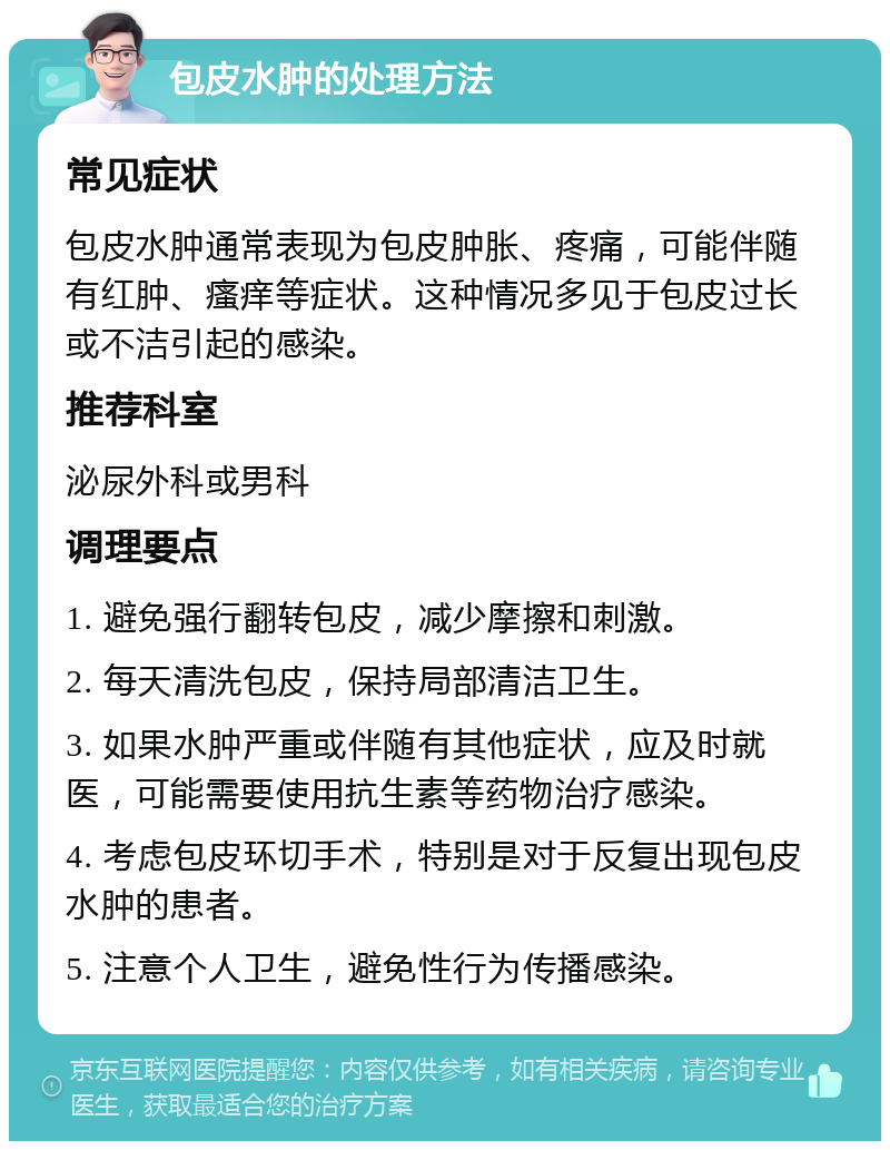 包皮水肿的处理方法 常见症状 包皮水肿通常表现为包皮肿胀、疼痛，可能伴随有红肿、瘙痒等症状。这种情况多见于包皮过长或不洁引起的感染。 推荐科室 泌尿外科或男科 调理要点 1. 避免强行翻转包皮，减少摩擦和刺激。 2. 每天清洗包皮，保持局部清洁卫生。 3. 如果水肿严重或伴随有其他症状，应及时就医，可能需要使用抗生素等药物治疗感染。 4. 考虑包皮环切手术，特别是对于反复出现包皮水肿的患者。 5. 注意个人卫生，避免性行为传播感染。