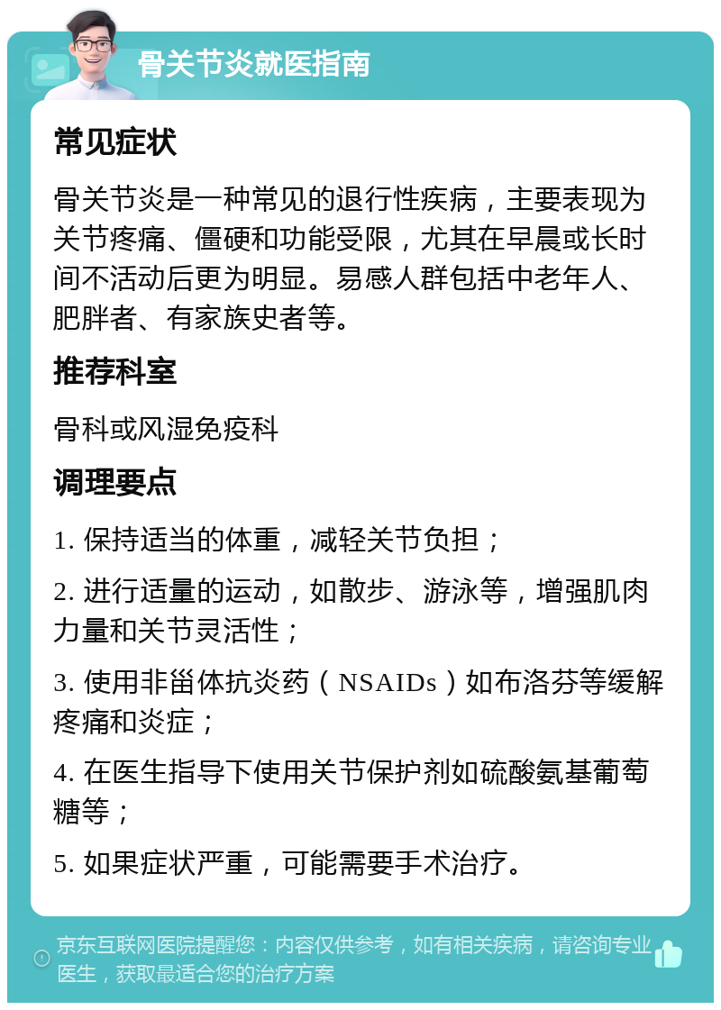 骨关节炎就医指南 常见症状 骨关节炎是一种常见的退行性疾病，主要表现为关节疼痛、僵硬和功能受限，尤其在早晨或长时间不活动后更为明显。易感人群包括中老年人、肥胖者、有家族史者等。 推荐科室 骨科或风湿免疫科 调理要点 1. 保持适当的体重，减轻关节负担； 2. 进行适量的运动，如散步、游泳等，增强肌肉力量和关节灵活性； 3. 使用非甾体抗炎药（NSAIDs）如布洛芬等缓解疼痛和炎症； 4. 在医生指导下使用关节保护剂如硫酸氨基葡萄糖等； 5. 如果症状严重，可能需要手术治疗。