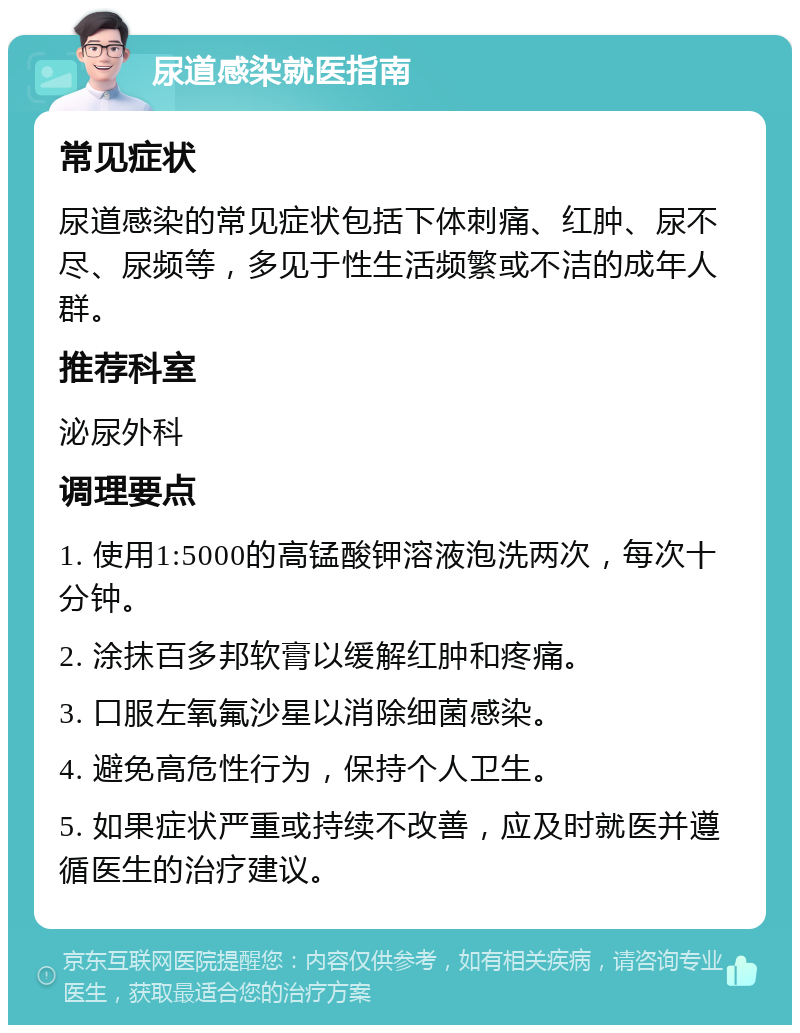 尿道感染就医指南 常见症状 尿道感染的常见症状包括下体刺痛、红肿、尿不尽、尿频等，多见于性生活频繁或不洁的成年人群。 推荐科室 泌尿外科 调理要点 1. 使用1:5000的高锰酸钾溶液泡洗两次，每次十分钟。 2. 涂抹百多邦软膏以缓解红肿和疼痛。 3. 口服左氧氟沙星以消除细菌感染。 4. 避免高危性行为，保持个人卫生。 5. 如果症状严重或持续不改善，应及时就医并遵循医生的治疗建议。