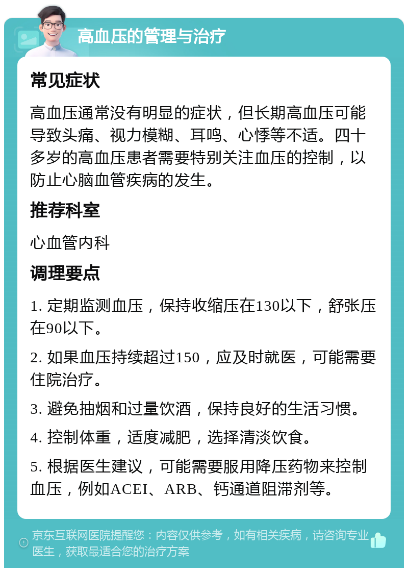 高血压的管理与治疗 常见症状 高血压通常没有明显的症状，但长期高血压可能导致头痛、视力模糊、耳鸣、心悸等不适。四十多岁的高血压患者需要特别关注血压的控制，以防止心脑血管疾病的发生。 推荐科室 心血管内科 调理要点 1. 定期监测血压，保持收缩压在130以下，舒张压在90以下。 2. 如果血压持续超过150，应及时就医，可能需要住院治疗。 3. 避免抽烟和过量饮酒，保持良好的生活习惯。 4. 控制体重，适度减肥，选择清淡饮食。 5. 根据医生建议，可能需要服用降压药物来控制血压，例如ACEI、ARB、钙通道阻滞剂等。