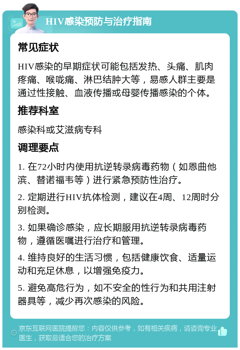 HIV感染预防与治疗指南 常见症状 HIV感染的早期症状可能包括发热、头痛、肌肉疼痛、喉咙痛、淋巴结肿大等，易感人群主要是通过性接触、血液传播或母婴传播感染的个体。 推荐科室 感染科或艾滋病专科 调理要点 1. 在72小时内使用抗逆转录病毒药物（如恩曲他滨、替诺福韦等）进行紧急预防性治疗。 2. 定期进行HIV抗体检测，建议在4周、12周时分别检测。 3. 如果确诊感染，应长期服用抗逆转录病毒药物，遵循医嘱进行治疗和管理。 4. 维持良好的生活习惯，包括健康饮食、适量运动和充足休息，以增强免疫力。 5. 避免高危行为，如不安全的性行为和共用注射器具等，减少再次感染的风险。