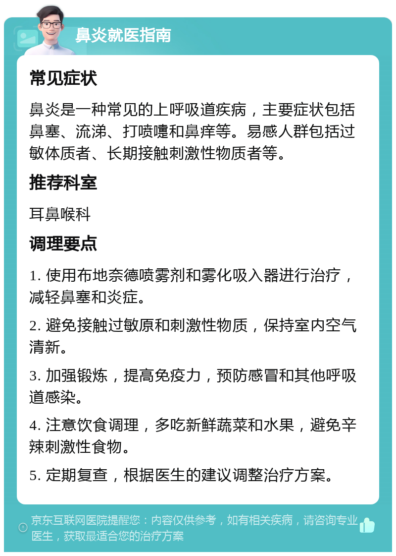 鼻炎就医指南 常见症状 鼻炎是一种常见的上呼吸道疾病，主要症状包括鼻塞、流涕、打喷嚏和鼻痒等。易感人群包括过敏体质者、长期接触刺激性物质者等。 推荐科室 耳鼻喉科 调理要点 1. 使用布地奈德喷雾剂和雾化吸入器进行治疗，减轻鼻塞和炎症。 2. 避免接触过敏原和刺激性物质，保持室内空气清新。 3. 加强锻炼，提高免疫力，预防感冒和其他呼吸道感染。 4. 注意饮食调理，多吃新鲜蔬菜和水果，避免辛辣刺激性食物。 5. 定期复查，根据医生的建议调整治疗方案。