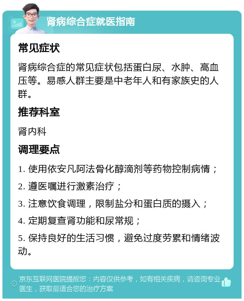 肾病综合症就医指南 常见症状 肾病综合症的常见症状包括蛋白尿、水肿、高血压等。易感人群主要是中老年人和有家族史的人群。 推荐科室 肾内科 调理要点 1. 使用依安凡阿法骨化醇滴剂等药物控制病情； 2. 遵医嘱进行激素治疗； 3. 注意饮食调理，限制盐分和蛋白质的摄入； 4. 定期复查肾功能和尿常规； 5. 保持良好的生活习惯，避免过度劳累和情绪波动。