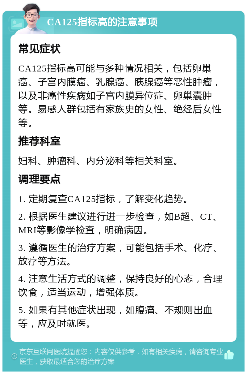 CA125指标高的注意事项 常见症状 CA125指标高可能与多种情况相关，包括卵巢癌、子宫内膜癌、乳腺癌、胰腺癌等恶性肿瘤，以及非癌性疾病如子宫内膜异位症、卵巢囊肿等。易感人群包括有家族史的女性、绝经后女性等。 推荐科室 妇科、肿瘤科、内分泌科等相关科室。 调理要点 1. 定期复查CA125指标，了解变化趋势。 2. 根据医生建议进行进一步检查，如B超、CT、MRI等影像学检查，明确病因。 3. 遵循医生的治疗方案，可能包括手术、化疗、放疗等方法。 4. 注意生活方式的调整，保持良好的心态，合理饮食，适当运动，增强体质。 5. 如果有其他症状出现，如腹痛、不规则出血等，应及时就医。