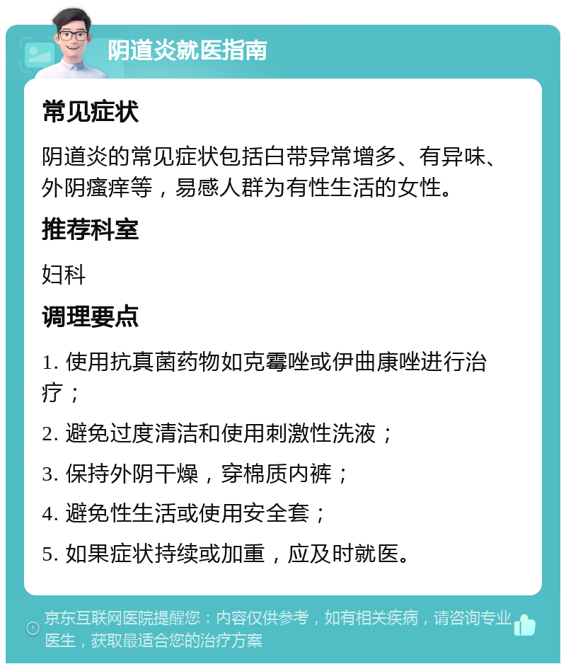 阴道炎就医指南 常见症状 阴道炎的常见症状包括白带异常增多、有异味、外阴瘙痒等，易感人群为有性生活的女性。 推荐科室 妇科 调理要点 1. 使用抗真菌药物如克霉唑或伊曲康唑进行治疗； 2. 避免过度清洁和使用刺激性洗液； 3. 保持外阴干燥，穿棉质内裤； 4. 避免性生活或使用安全套； 5. 如果症状持续或加重，应及时就医。