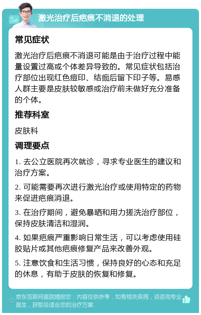 激光治疗后疤痕不消退的处理 常见症状 激光治疗后疤痕不消退可能是由于治疗过程中能量设置过高或个体差异导致的。常见症状包括治疗部位出现红色痘印、结痂后留下印子等。易感人群主要是皮肤较敏感或治疗前未做好充分准备的个体。 推荐科室 皮肤科 调理要点 1. 去公立医院再次就诊，寻求专业医生的建议和治疗方案。 2. 可能需要再次进行激光治疗或使用特定的药物来促进疤痕消退。 3. 在治疗期间，避免暴晒和用力搓洗治疗部位，保持皮肤清洁和湿润。 4. 如果疤痕严重影响日常生活，可以考虑使用硅胶贴片或其他疤痕修复产品来改善外观。 5. 注意饮食和生活习惯，保持良好的心态和充足的休息，有助于皮肤的恢复和修复。